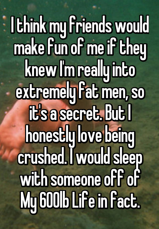 I think my friends would make fun of me if they knew I'm really into extremely fat men, so it's a secret. But I honestly love being crushed. I would sleep with someone off of My 600lb Life in fact.