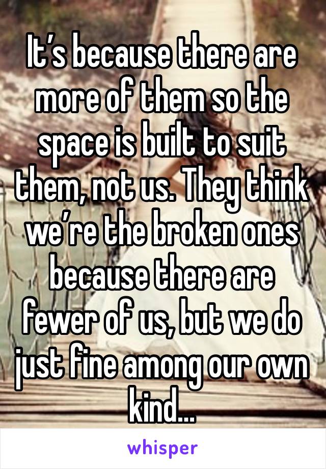 It’s because there are more of them so the space is built to suit them, not us. They think we’re the broken ones because there are fewer of us, but we do just fine among our own kind…