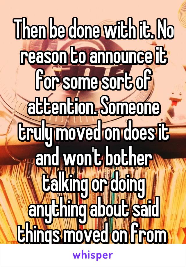 Then be done with it. No reason to announce it for some sort of attention. Someone truly moved on does it and won't bother talking or doing anything about said things moved on from 