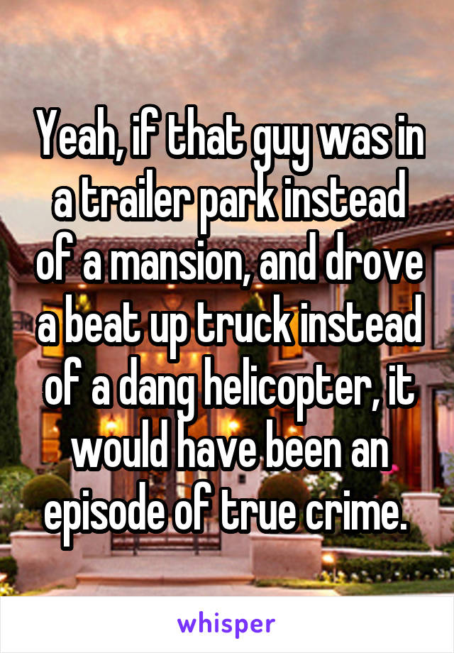 Yeah, if that guy was in a trailer park instead of a mansion, and drove a beat up truck instead of a dang helicopter, it would have been an episode of true crime. 