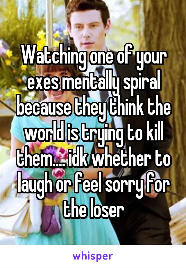 Watching one of your exes mentally spiral because they think the world is trying to kill them.... idk whether to laugh or feel sorry for the loser