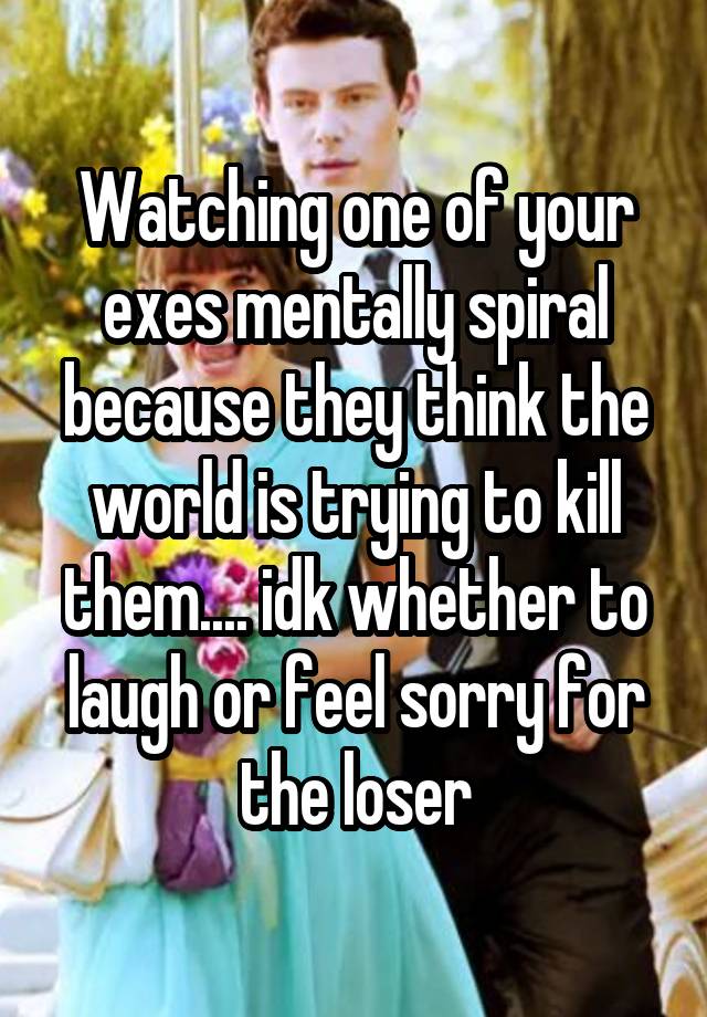 Watching one of your exes mentally spiral because they think the world is trying to kill them.... idk whether to laugh or feel sorry for the loser