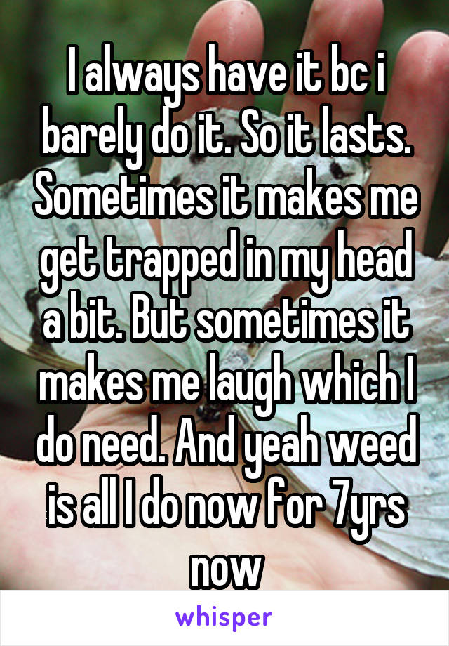 I always have it bc i barely do it. So it lasts. Sometimes it makes me get trapped in my head a bit. But sometimes it makes me laugh which I do need. And yeah weed is all I do now for 7yrs now