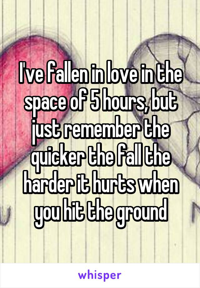 I've fallen in love in the space of 5 hours, but just remember the quicker the fall the harder it hurts when you hit the ground