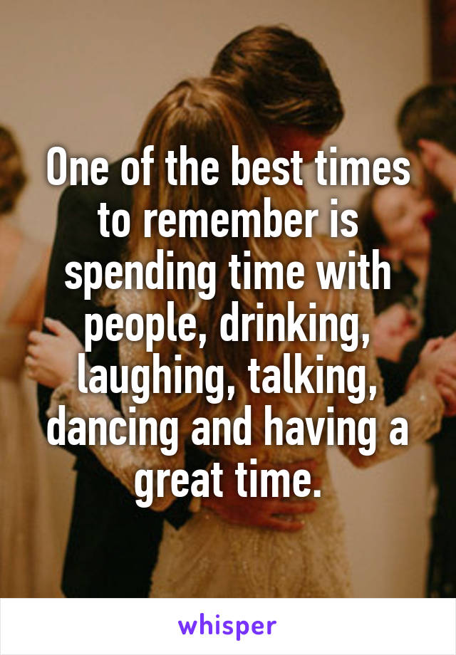 One of the best times to remember is spending time with people, drinking, laughing, talking, dancing and having a great time.