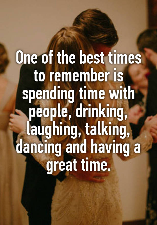 One of the best times to remember is spending time with people, drinking, laughing, talking, dancing and having a great time.