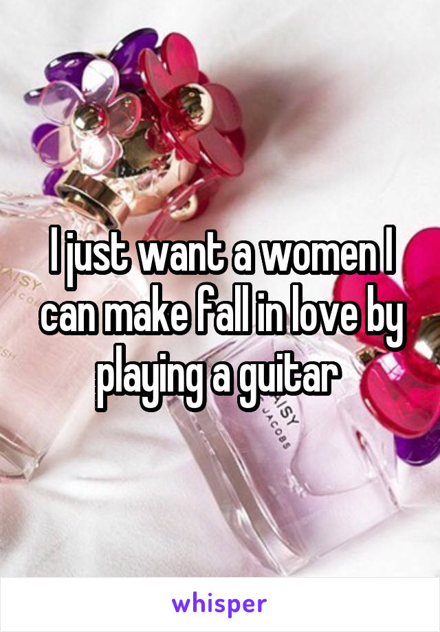 I just want a women I can make fall in love by playing a guitar 