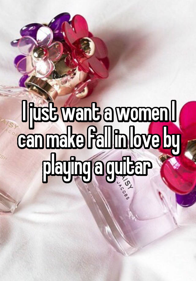 I just want a women I can make fall in love by playing a guitar 