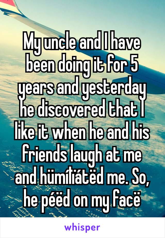 My uncle and I have been doing it for 5 years and yesterday he discovered that I like it when he and his friends laugh at me and hümílïátëd me. So, he péëd on my facë