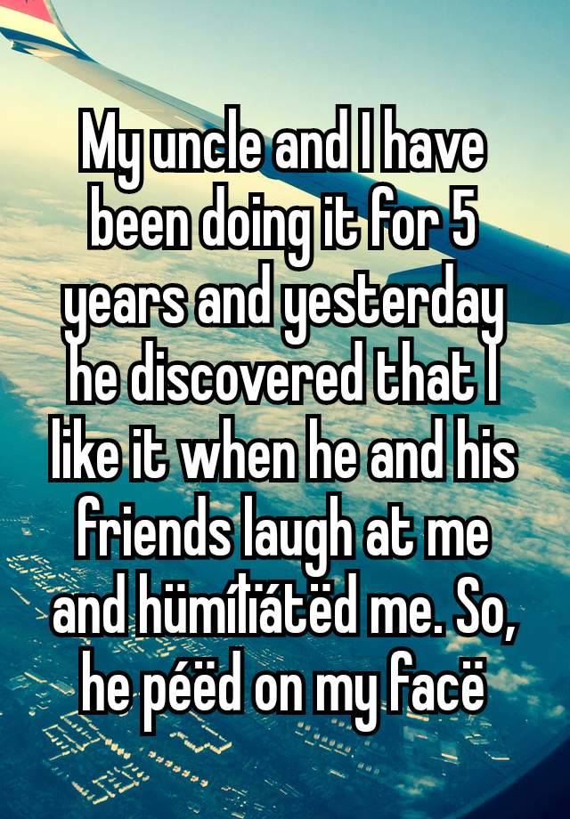 My uncle and I have been doing it for 5 years and yesterday he discovered that I like it when he and his friends laugh at me and hümílïátëd me. So, he péëd on my facë