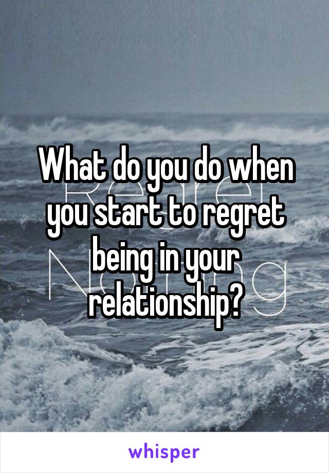 What do you do when you start to regret being in your relationship?