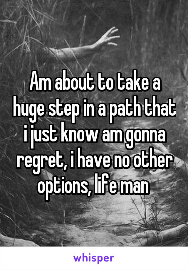 Am about to take a huge step in a path that i just know am gonna regret, i have no other options, life man 