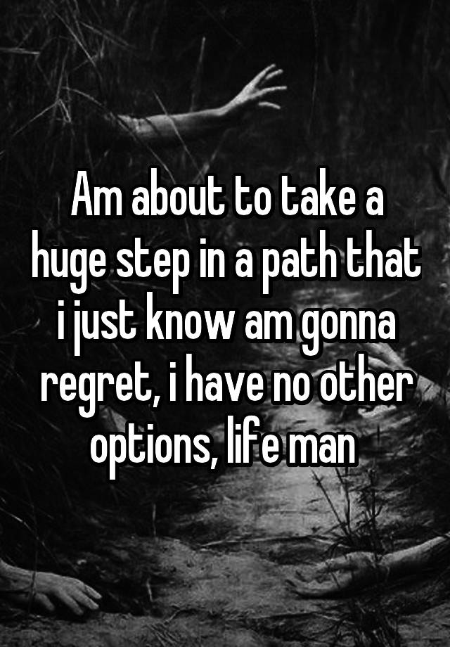 Am about to take a huge step in a path that i just know am gonna regret, i have no other options, life man 