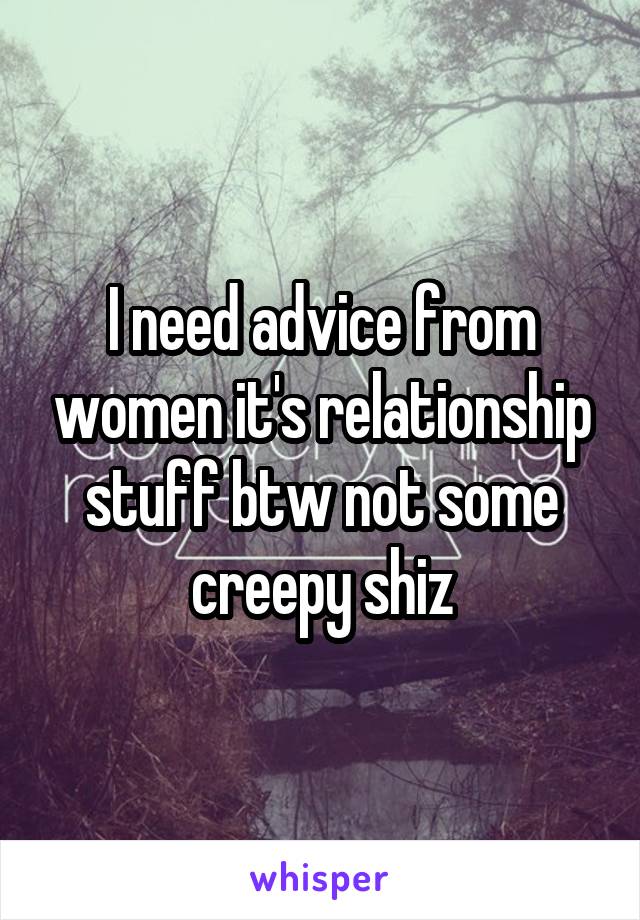 I need advice from women it's relationship stuff btw not some creepy shiz