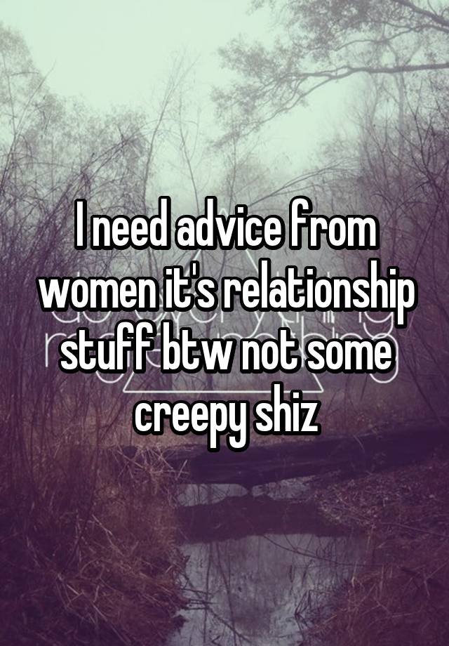 I need advice from women it's relationship stuff btw not some creepy shiz