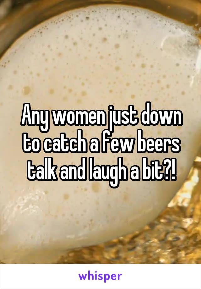 Any women just down to catch a few beers talk and laugh a bit?!