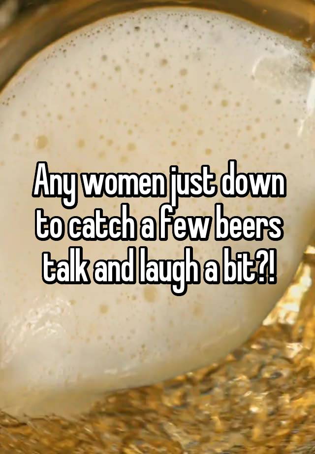 Any women just down to catch a few beers talk and laugh a bit?!