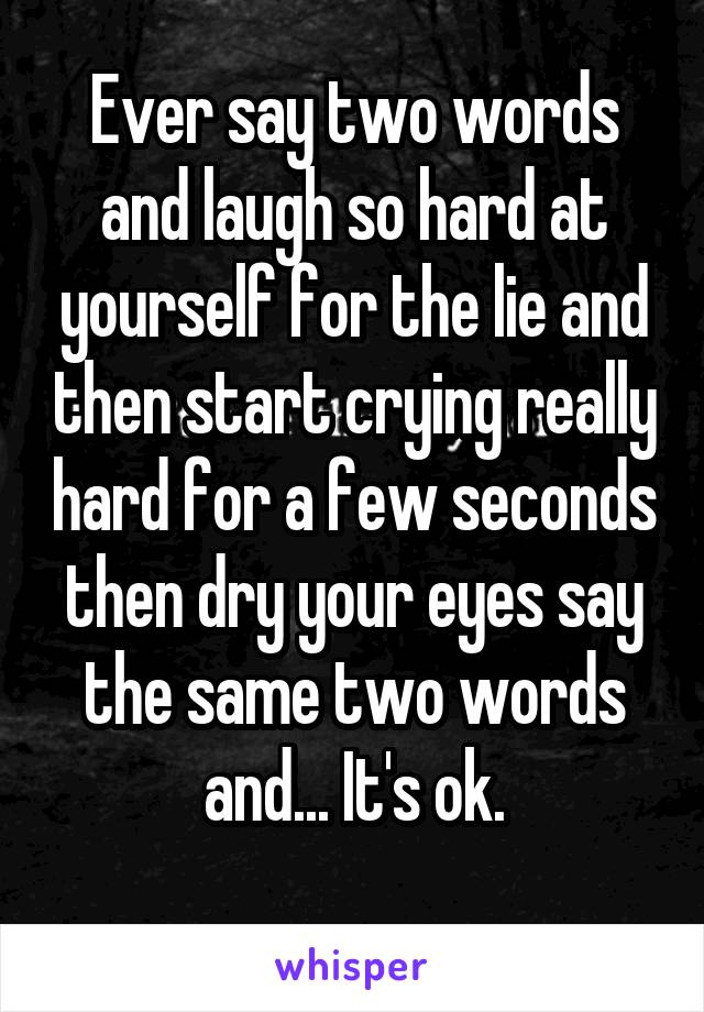 Ever say two words and laugh so hard at yourself for the lie and then start crying really hard for a few seconds then dry your eyes say the same two words and... It's ok.
