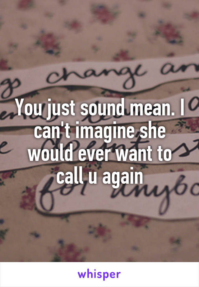 You just sound mean. I can't imagine she would ever want to call u again