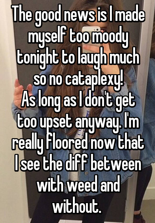 The good news is I made myself too moody tonight to laugh much so no cataplexy!
As long as I don't get too upset anyway. I'm really floored now that I see the diff between with weed and without. 