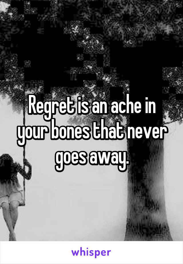 Regret is an ache in your bones that never goes away.