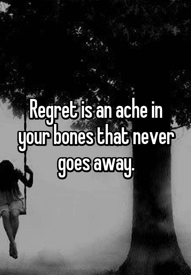 Regret is an ache in your bones that never goes away.