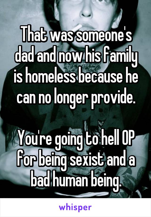 That was someone's dad and now his family is homeless because he can no longer provide.

You're going to hell OP for being sexist and a bad human being.