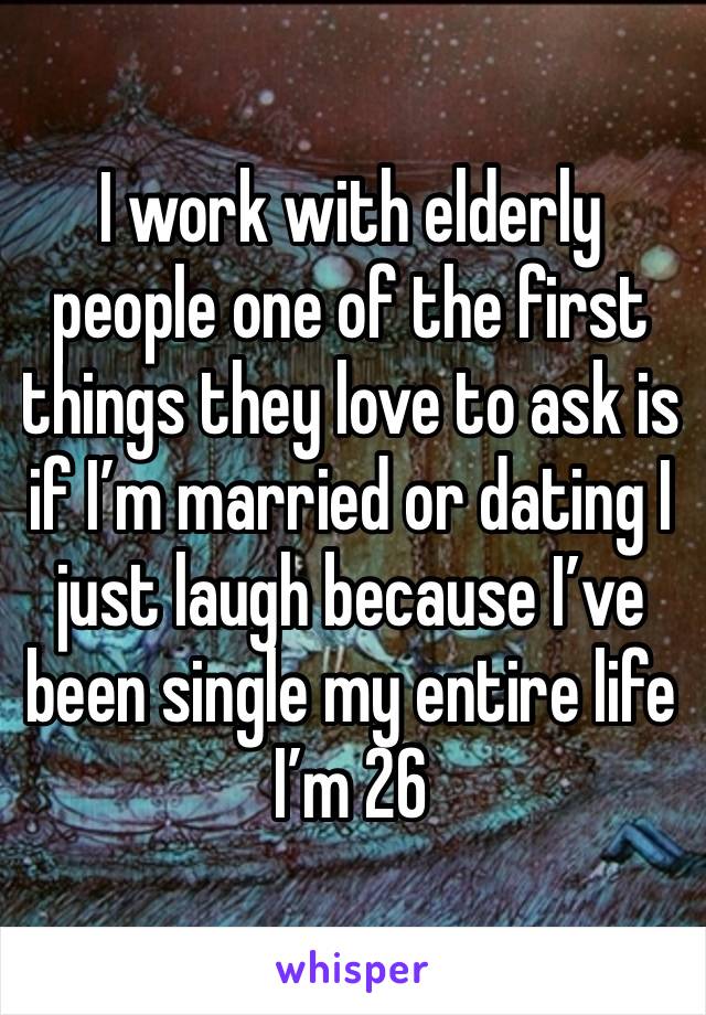 I work with elderly people one of the first things they love to ask is if I’m married or dating I just laugh because I’ve been single my entire life I’m 26 