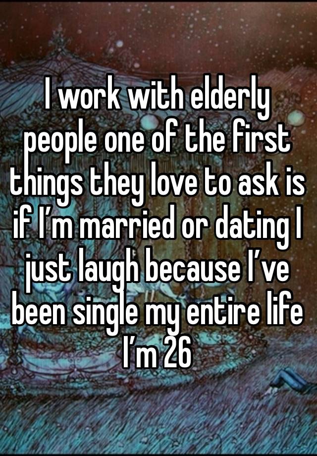 I work with elderly people one of the first things they love to ask is if I’m married or dating I just laugh because I’ve been single my entire life I’m 26 