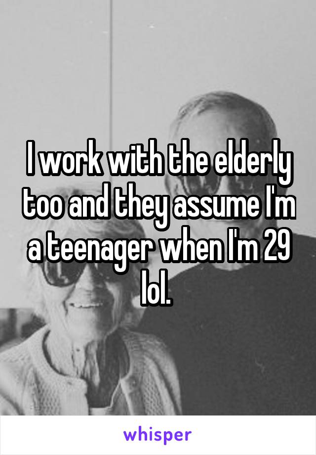 I work with the elderly too and they assume I'm a teenager when I'm 29 lol. 