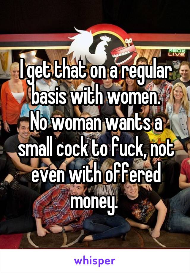 I get that on a regular basis with women.
No woman wants a small cock to fuck, not even with offered money. 