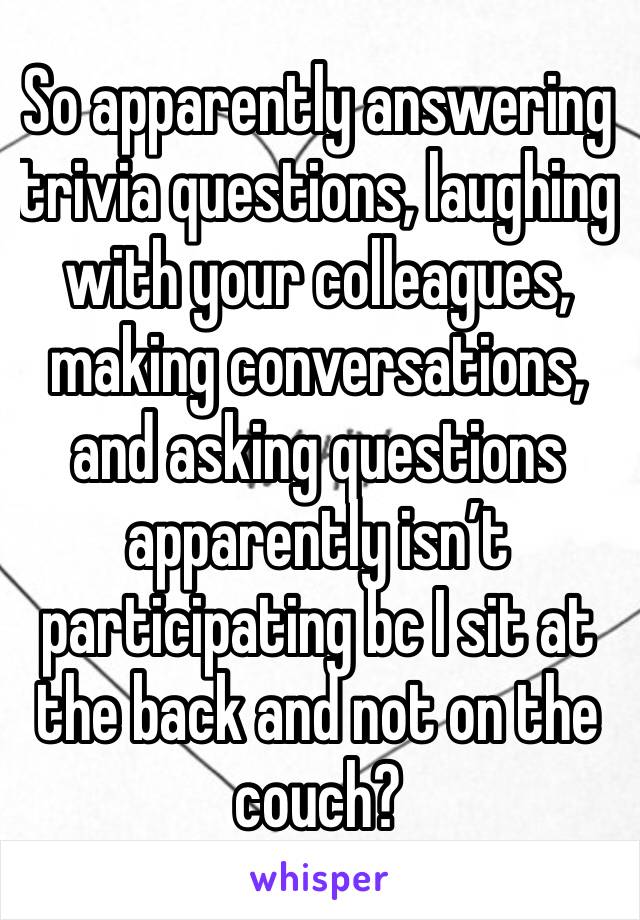 So apparently answering trivia questions, laughing with your colleagues, making conversations, and asking questions apparently isn’t participating bc I sit at the back and not on the couch? 