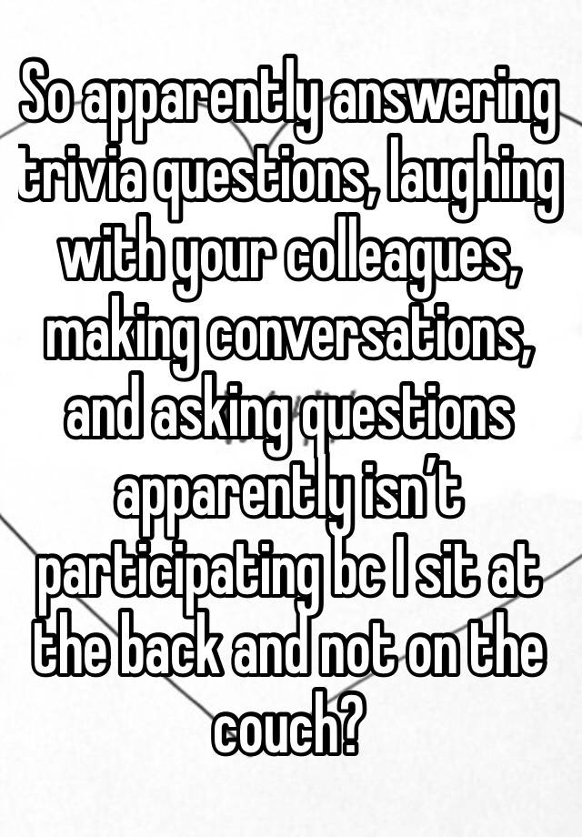 So apparently answering trivia questions, laughing with your colleagues, making conversations, and asking questions apparently isn’t participating bc I sit at the back and not on the couch? 