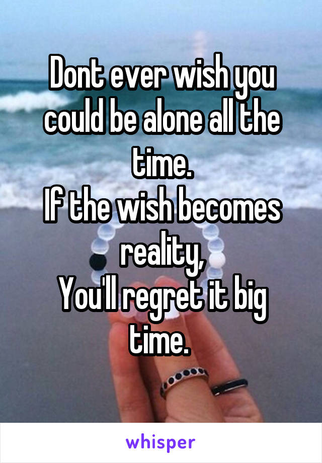 Dont ever wish you could be alone all the time.
If the wish becomes reality,
You'll regret it big time. 
