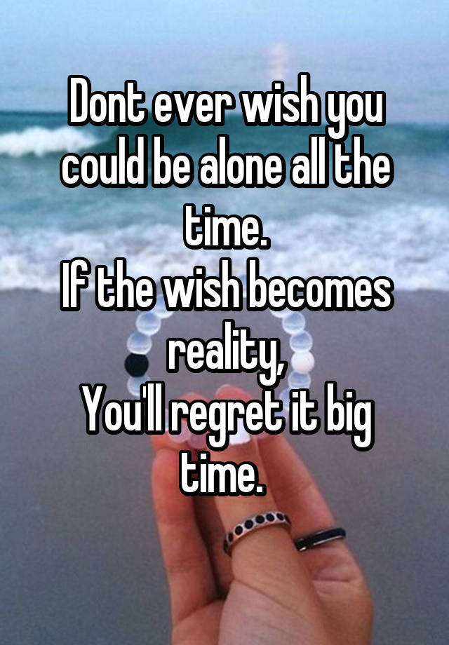 Dont ever wish you could be alone all the time.
If the wish becomes reality,
You'll regret it big time. 
