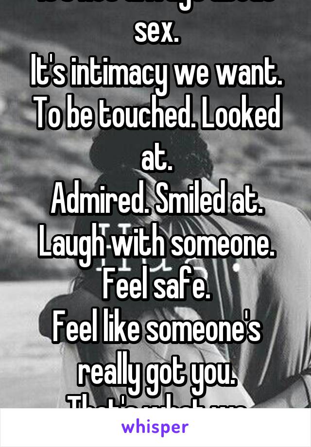 It's not always about sex.
It's intimacy we want.
To be touched. Looked at.
Admired. Smiled at. Laugh with someone. Feel safe.
Feel like someone's really got you.
That's what we crave.