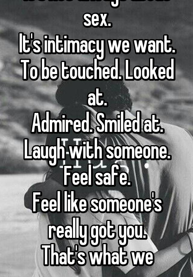 It's not always about sex.
It's intimacy we want.
To be touched. Looked at.
Admired. Smiled at. Laugh with someone. Feel safe.
Feel like someone's really got you.
That's what we crave.