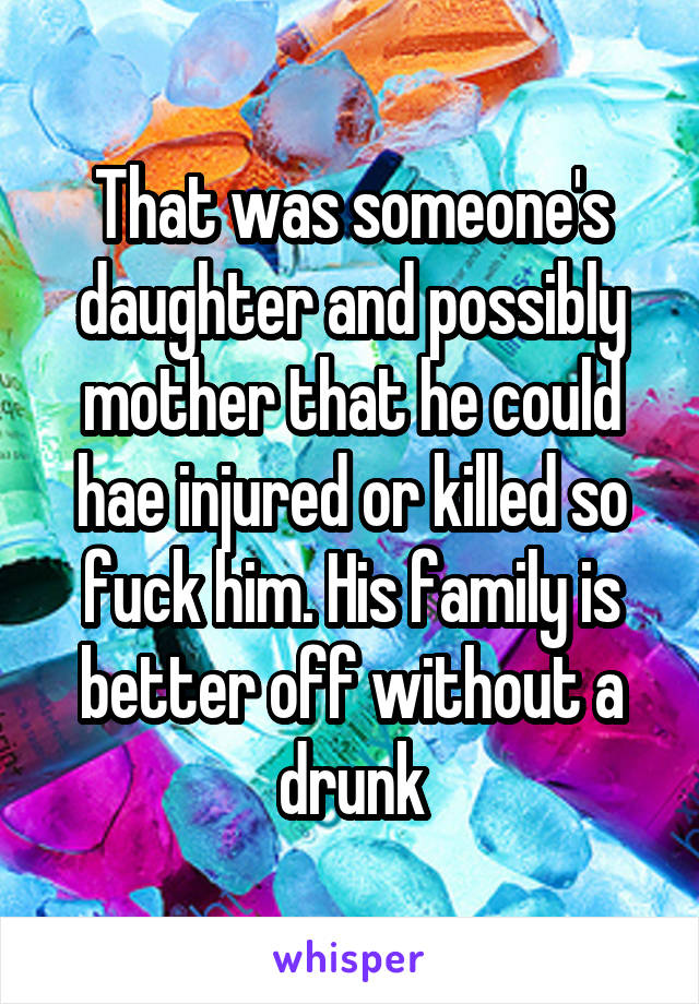 That was someone's daughter and possibly mother that he could hae injured or killed so fuck him. His family is better off without a drunk