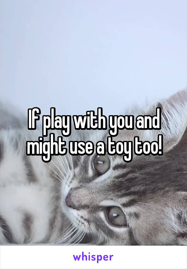 If play with you and might use a toy too!