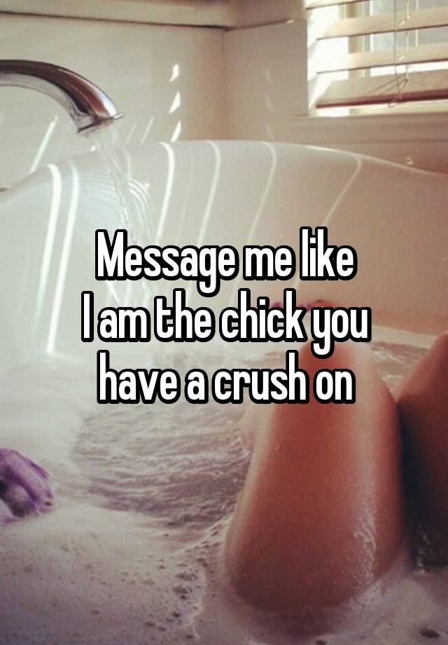 Message me like
 I am the chick you 
have a crush on