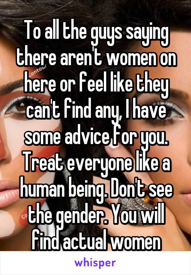 To all the guys saying there aren't women on here or feel like they can't find any, I have some advice for you. Treat everyone like a human being. Don't see the gender. You will find actual women