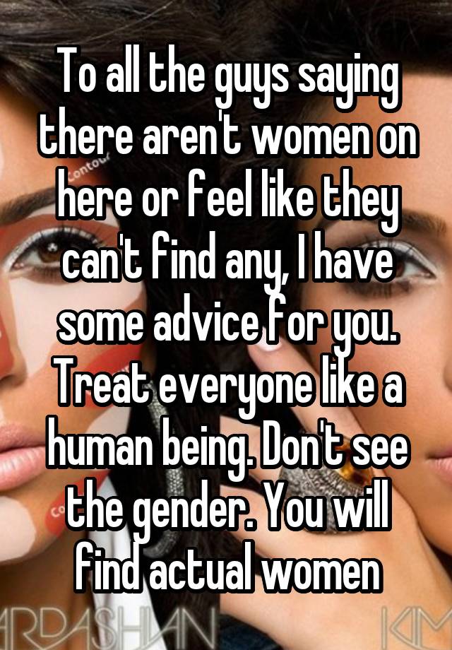 To all the guys saying there aren't women on here or feel like they can't find any, I have some advice for you. Treat everyone like a human being. Don't see the gender. You will find actual women