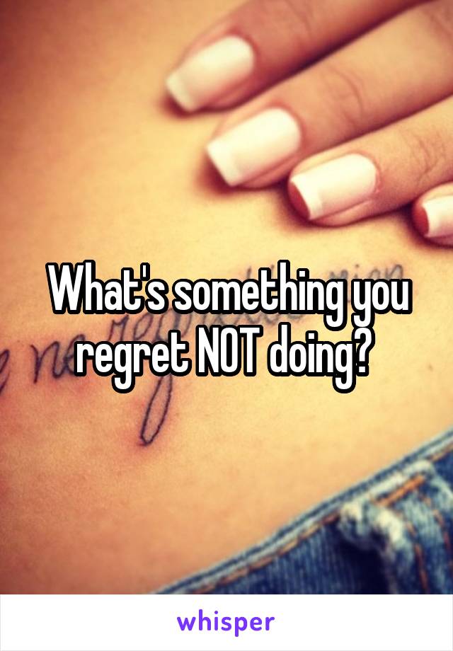 What's something you regret NOT doing? 