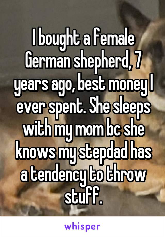 I bought a female German shepherd, 7 years ago, best money I ever spent. She sleeps with my mom bc she knows my stepdad has a tendency to throw stuff.