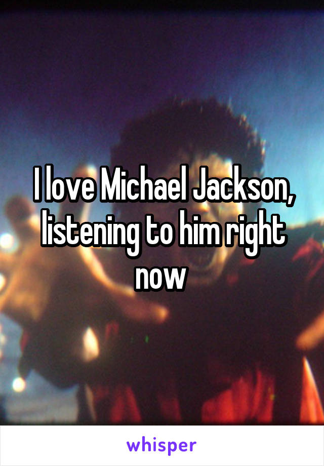 I love Michael Jackson, listening to him right now 