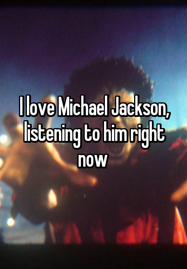 I love Michael Jackson, listening to him right now 