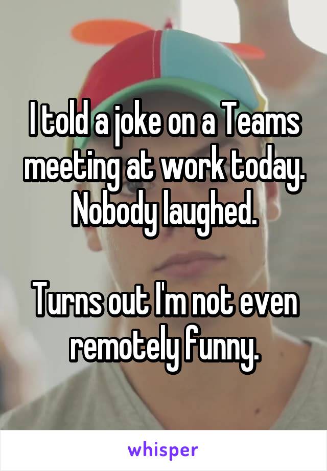 I told a joke on a Teams meeting at work today. Nobody laughed.

Turns out I'm not even remotely funny.