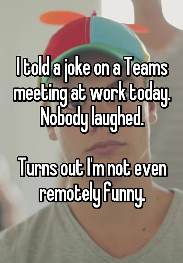 I told a joke on a Teams meeting at work today. Nobody laughed.

Turns out I'm not even remotely funny.