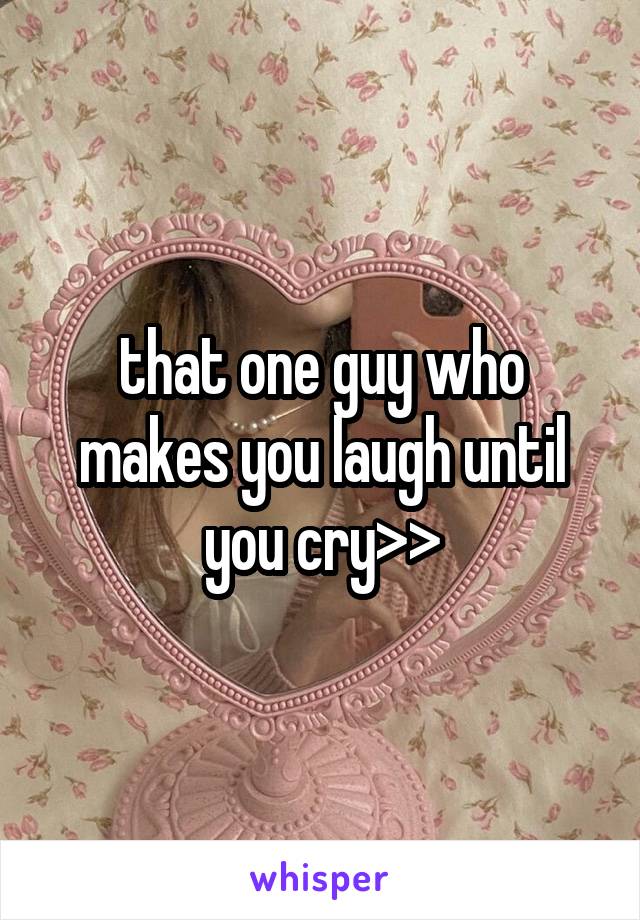 that one guy who makes you laugh until you cry>>