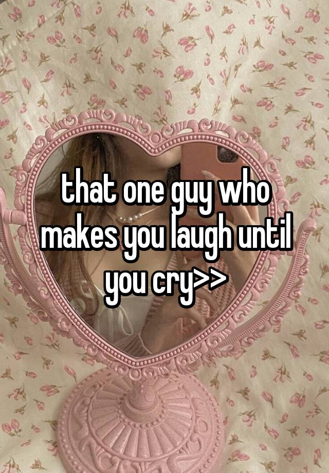 that one guy who makes you laugh until you cry>>